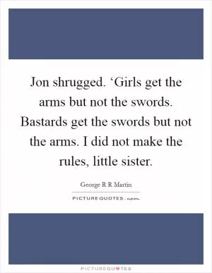 Jon shrugged. ‘Girls get the arms but not the swords. Bastards get the swords but not the arms. I did not make the rules, little sister Picture Quote #1