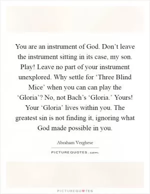 You are an instrument of God. Don’t leave the instrument sitting in its case, my son. Play! Leave no part of your instrument unexplored. Why settle for ‘Three Blind Mice’ when you can can play the ‘Gloria’? No, not Bach’s ‘Gloria.’ Yours! Your ‘Gloria’ lives within you. The greatest sin is not finding it, ignoring what God made possible in you Picture Quote #1
