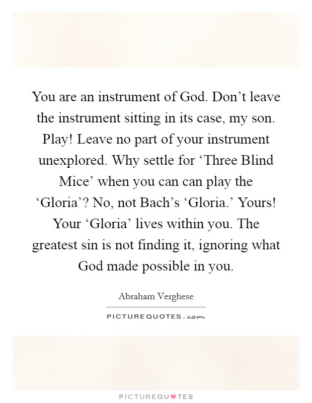 You are an instrument of God. Don't leave the instrument sitting in its case, my son. Play! Leave no part of your instrument unexplored. Why settle for ‘Three Blind Mice' when you can can play the ‘Gloria'? No, not Bach's ‘Gloria.' Yours! Your ‘Gloria' lives within you. The greatest sin is not finding it, ignoring what God made possible in you Picture Quote #1