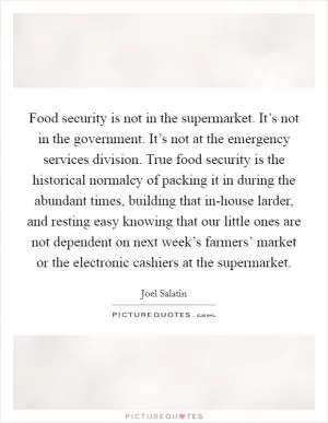 Food security is not in the supermarket. It’s not in the government. It’s not at the emergency services division. True food security is the historical normalcy of packing it in during the abundant times, building that in-house larder, and resting easy knowing that our little ones are not dependent on next week’s farmers’ market or the electronic cashiers at the supermarket Picture Quote #1