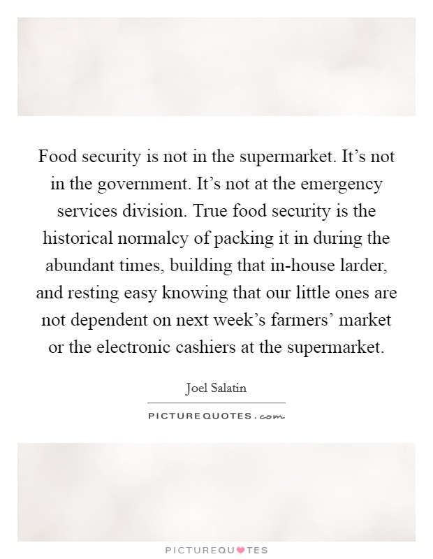 Food security is not in the supermarket. It's not in the government. It's not at the emergency services division. True food security is the historical normalcy of packing it in during the abundant times, building that in-house larder, and resting easy knowing that our little ones are not dependent on next week's farmers' market or the electronic cashiers at the supermarket Picture Quote #1