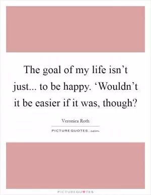 The goal of my life isn’t just... to be happy. ‘Wouldn’t it be easier if it was, though? Picture Quote #1