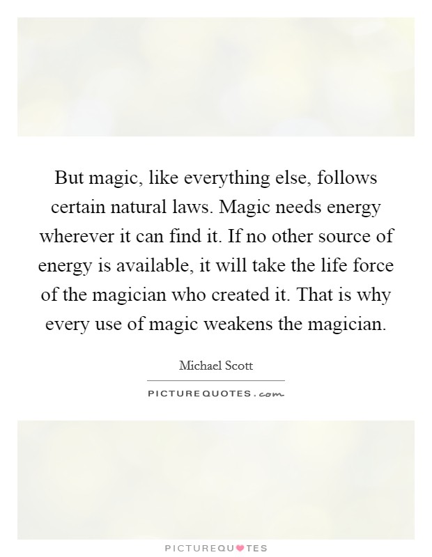 But magic, like everything else, follows certain natural laws. Magic needs energy wherever it can find it. If no other source of energy is available, it will take the life force of the magician who created it. That is why every use of magic weakens the magician Picture Quote #1