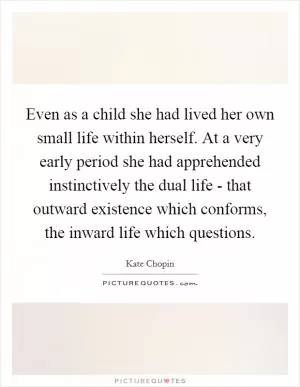 Even as a child she had lived her own small life within herself. At a very early period she had apprehended instinctively the dual life - that outward existence which conforms, the inward life which questions Picture Quote #1