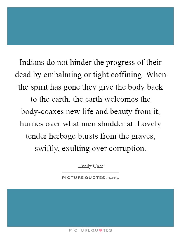 Indians do not hinder the progress of their dead by embalming or tight coffining. When the spirit has gone they give the body back to the earth. the earth welcomes the body-coaxes new life and beauty from it, hurries over what men shudder at. Lovely tender herbage bursts from the graves, swiftly, exulting over corruption Picture Quote #1