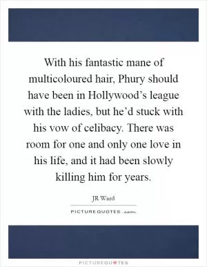 With his fantastic mane of multicoloured hair, Phury should have been in Hollywood’s league with the ladies, but he’d stuck with his vow of celibacy. There was room for one and only one love in his life, and it had been slowly killing him for years Picture Quote #1