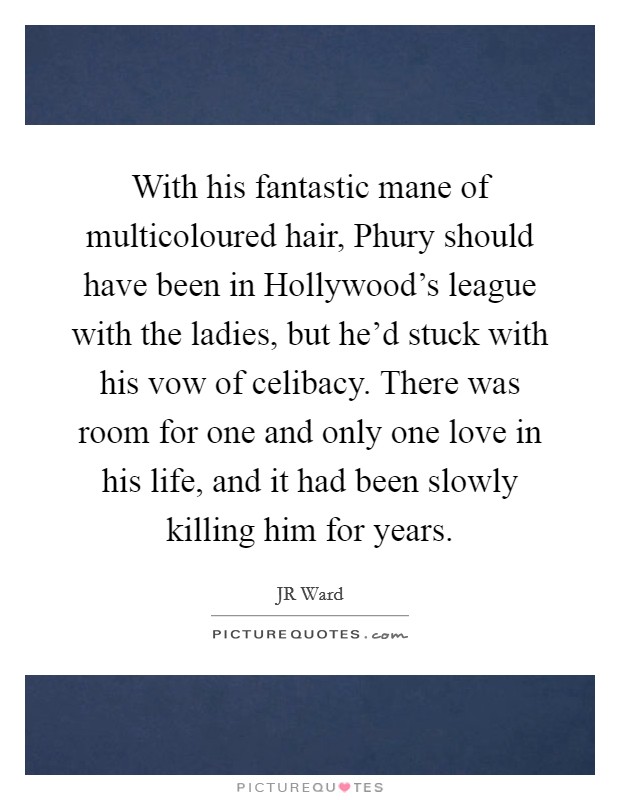 With his fantastic mane of multicoloured hair, Phury should have been in Hollywood's league with the ladies, but he'd stuck with his vow of celibacy. There was room for one and only one love in his life, and it had been slowly killing him for years Picture Quote #1