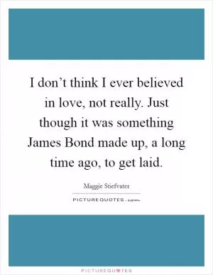 I don’t think I ever believed in love, not really. Just though it was something James Bond made up, a long time ago, to get laid Picture Quote #1
