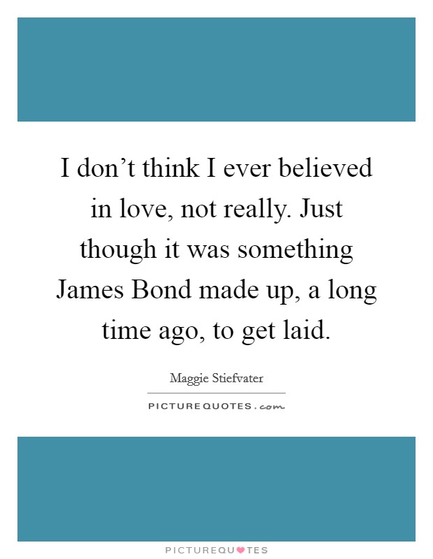 I don't think I ever believed in love, not really. Just though it was something James Bond made up, a long time ago, to get laid Picture Quote #1