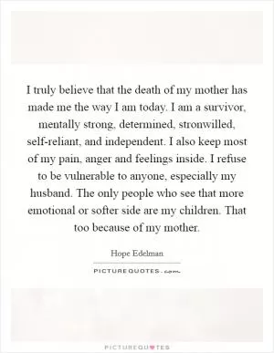 I truly believe that the death of my mother has made me the way I am today. I am a survivor, mentally strong, determined, stronwilled, self-reliant, and independent. I also keep most of my pain, anger and feelings inside. I refuse to be vulnerable to anyone, especially my husband. The only people who see that more emotional or softer side are my children. That too because of my mother Picture Quote #1