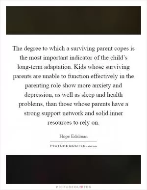 The degree to which a surviving parent copes is the most important indicator of the child’s long-term adaptation. Kids whose surviving parents are unable to function effectively in the parenting role show more anxiety and depression, as well as sleep and health problems, than those whose parents have a strong support network and solid inner resources to rely on Picture Quote #1
