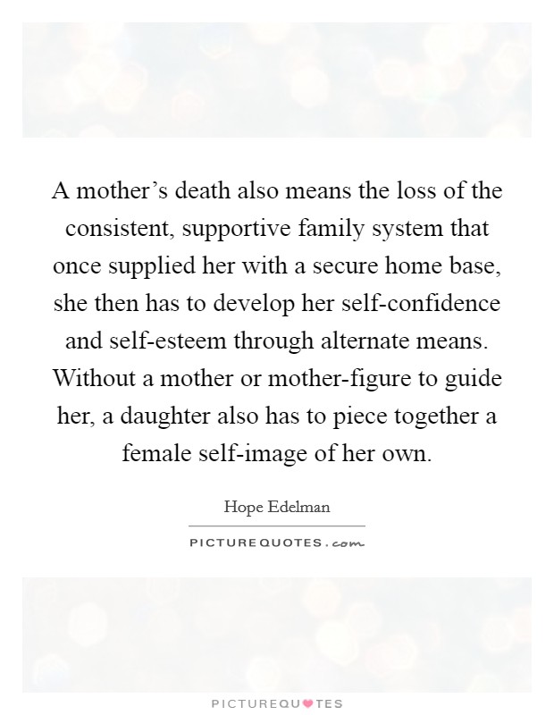 A mother's death also means the loss of the consistent, supportive family system that once supplied her with a secure home base, she then has to develop her self-confidence and self-esteem through alternate means. Without a mother or mother-figure to guide her, a daughter also has to piece together a female self-image of her own Picture Quote #1