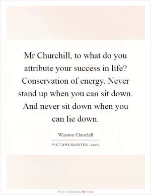 Mr Churchill, to what do you attribute your success in life? Conservation of energy. Never stand up when you can sit down. And never sit down when you can lie down Picture Quote #1