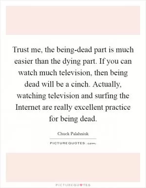 Trust me, the being-dead part is much easier than the dying part. If you can watch much television, then being dead will be a cinch. Actually, watching television and surfing the Internet are really excellent practice for being dead Picture Quote #1