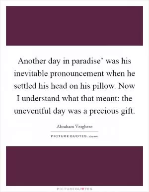Another day in paradise’ was his inevitable pronouncement when he settled his head on his pillow. Now I understand what that meant: the uneventful day was a precious gift Picture Quote #1