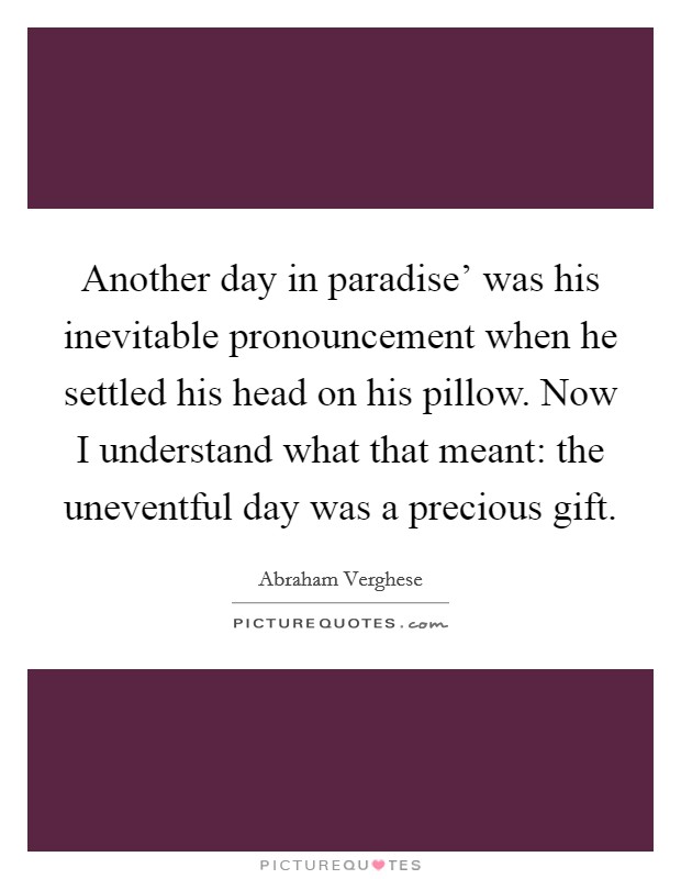 Another day in paradise' was his inevitable pronouncement when he settled his head on his pillow. Now I understand what that meant: the uneventful day was a precious gift Picture Quote #1