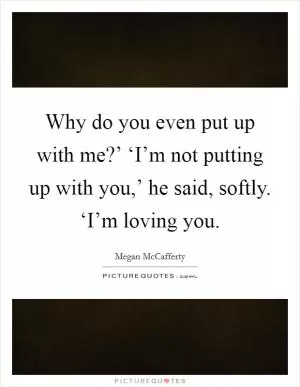 Why do you even put up with me?’ ‘I’m not putting up with you,’ he said, softly. ‘I’m loving you Picture Quote #1