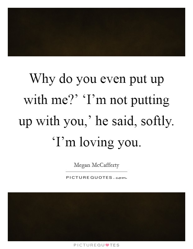 Why do you even put up with me?' ‘I'm not putting up with you,' he said, softly. ‘I'm loving you Picture Quote #1