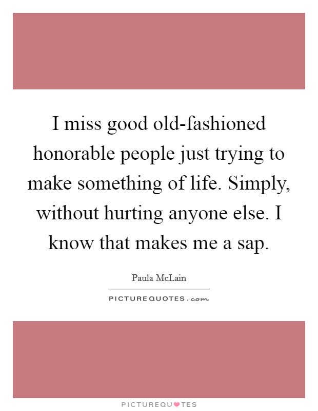 I miss good old-fashioned honorable people just trying to make something of life. Simply, without hurting anyone else. I know that makes me a sap Picture Quote #1