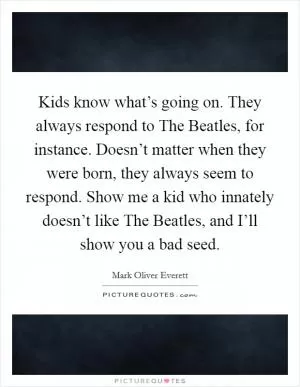 Kids know what’s going on. They always respond to The Beatles, for instance. Doesn’t matter when they were born, they always seem to respond. Show me a kid who innately doesn’t like The Beatles, and I’ll show you a bad seed Picture Quote #1
