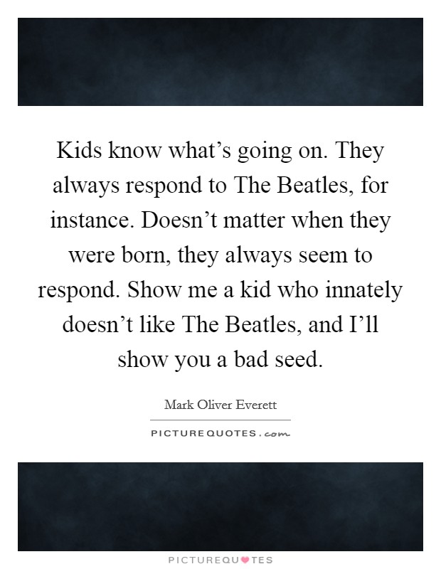 Kids know what's going on. They always respond to The Beatles, for instance. Doesn't matter when they were born, they always seem to respond. Show me a kid who innately doesn't like The Beatles, and I'll show you a bad seed Picture Quote #1