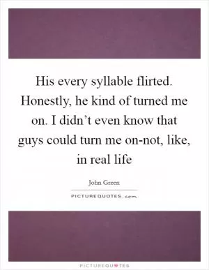 His every syllable flirted. Honestly, he kind of turned me on. I didn’t even know that guys could turn me on-not, like, in real life Picture Quote #1