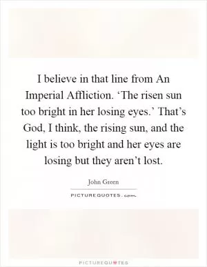I believe in that line from An Imperial Affliction. ‘The risen sun too bright in her losing eyes.’ That’s God, I think, the rising sun, and the light is too bright and her eyes are losing but they aren’t lost Picture Quote #1