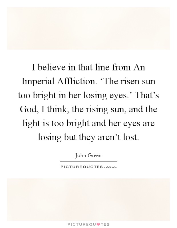 I believe in that line from An Imperial Affliction. ‘The risen sun too bright in her losing eyes.' That's God, I think, the rising sun, and the light is too bright and her eyes are losing but they aren't lost Picture Quote #1