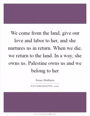 We come from the land, give our love and labor to her, and she nurtures us in return. When we die, we return to the land. In a way, she owns us. Palestine owns us and we belong to her Picture Quote #1