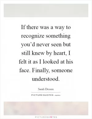 If there was a way to recognize something you’d never seen but still knew by heart, I felt it as I looked at his face. Finally, someone understood Picture Quote #1