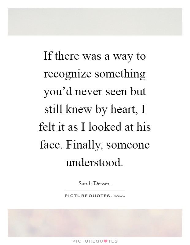 If there was a way to recognize something you'd never seen but still knew by heart, I felt it as I looked at his face. Finally, someone understood Picture Quote #1