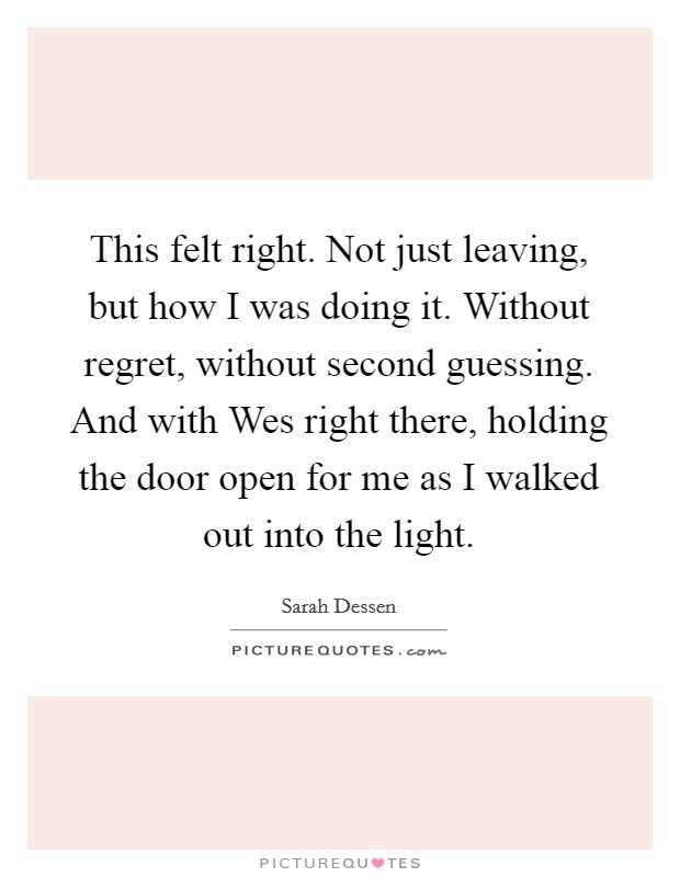 This felt right. Not just leaving, but how I was doing it. Without regret, without second guessing. And with Wes right there, holding the door open for me as I walked out into the light Picture Quote #1