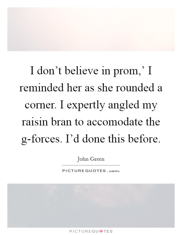 I don't believe in prom,' I reminded her as she rounded a corner. I expertly angled my raisin bran to accomodate the g-forces. I'd done this before Picture Quote #1