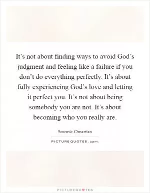 It’s not about finding ways to avoid God’s judgment and feeling like a failure if you don’t do everything perfectly. It’s about fully experiencing God’s love and letting it perfect you. It’s not about being somebody you are not. It’s about becoming who you really are Picture Quote #1