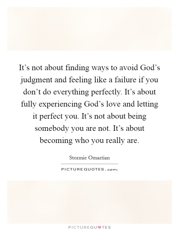 It's not about finding ways to avoid God's judgment and feeling like a failure if you don't do everything perfectly. It's about fully experiencing God's love and letting it perfect you. It's not about being somebody you are not. It's about becoming who you really are Picture Quote #1
