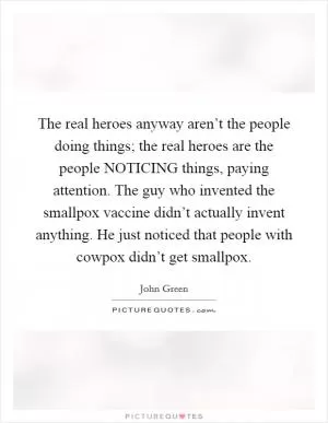 The real heroes anyway aren’t the people doing things; the real heroes are the people NOTICING things, paying attention. The guy who invented the smallpox vaccine didn’t actually invent anything. He just noticed that people with cowpox didn’t get smallpox Picture Quote #1