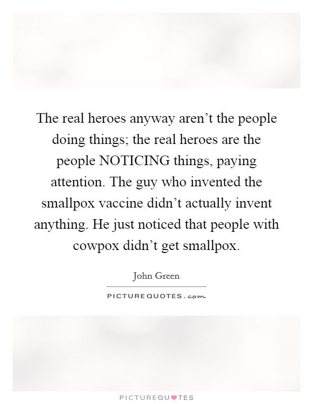 The real heroes anyway aren't the people doing things; the real heroes are the people NOTICING things, paying attention. The guy who invented the smallpox vaccine didn't actually invent anything. He just noticed that people with cowpox didn't get smallpox Picture Quote #1