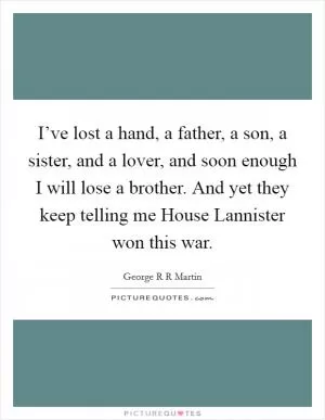 I’ve lost a hand, a father, a son, a sister, and a lover, and soon enough I will lose a brother. And yet they keep telling me House Lannister won this war Picture Quote #1