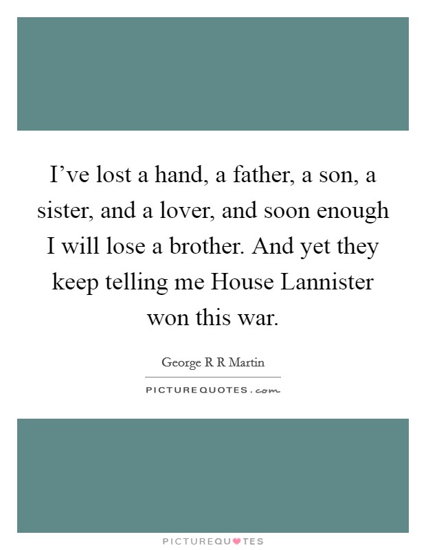 I've lost a hand, a father, a son, a sister, and a lover, and soon enough I will lose a brother. And yet they keep telling me House Lannister won this war Picture Quote #1