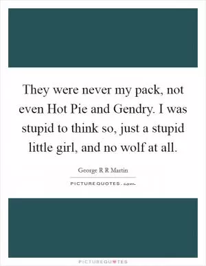 They were never my pack, not even Hot Pie and Gendry. I was stupid to think so, just a stupid little girl, and no wolf at all Picture Quote #1