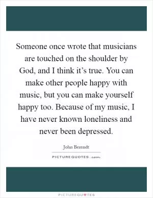 Someone once wrote that musicians are touched on the shoulder by God, and I think it’s true. You can make other people happy with music, but you can make yourself happy too. Because of my music, I have never known loneliness and never been depressed Picture Quote #1