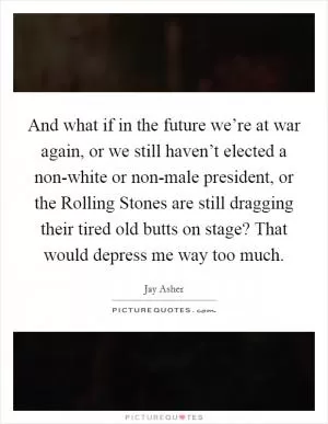 And what if in the future we’re at war again, or we still haven’t elected a non-white or non-male president, or the Rolling Stones are still dragging their tired old butts on stage? That would depress me way too much Picture Quote #1