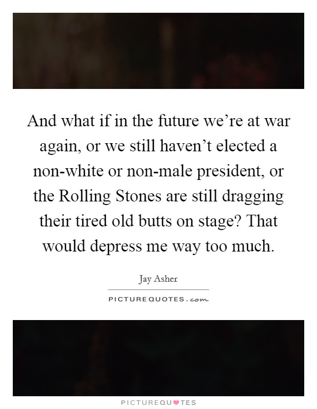 And what if in the future we're at war again, or we still haven't elected a non-white or non-male president, or the Rolling Stones are still dragging their tired old butts on stage? That would depress me way too much Picture Quote #1