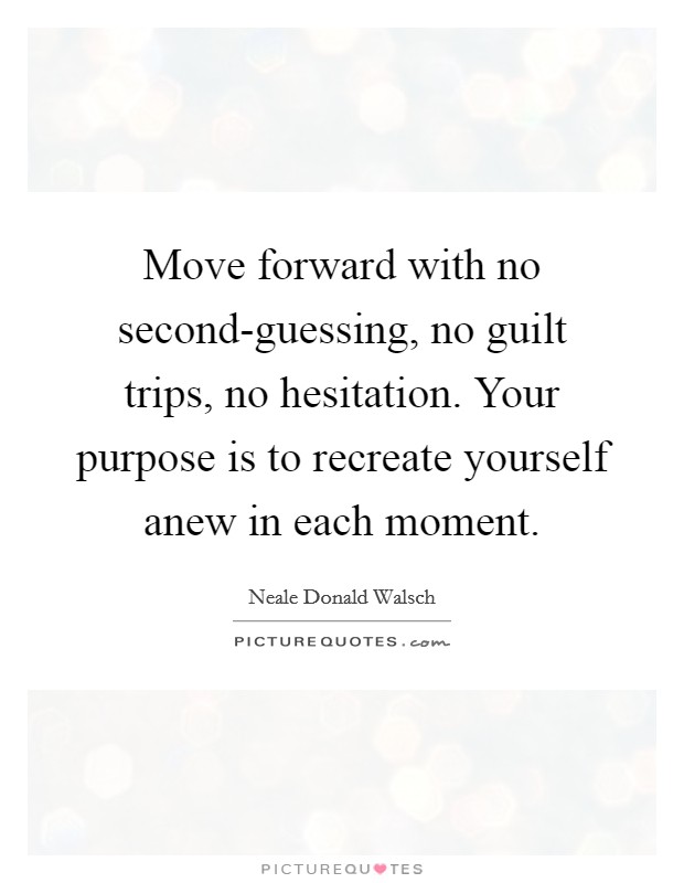 Move forward with no second-guessing, no guilt trips, no hesitation. Your purpose is to recreate yourself anew in each moment Picture Quote #1