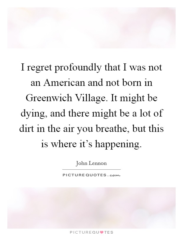 I regret profoundly that I was not an American and not born in Greenwich Village. It might be dying, and there might be a lot of dirt in the air you breathe, but this is where it's happening Picture Quote #1