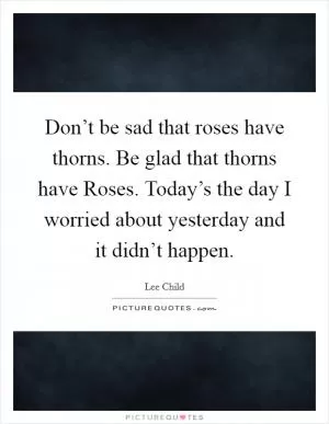 Don’t be sad that roses have thorns. Be glad that thorns have Roses. Today’s the day I worried about yesterday and it didn’t happen Picture Quote #1