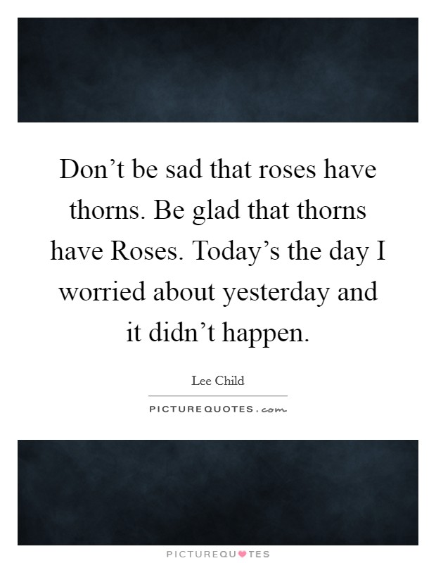 Don't be sad that roses have thorns. Be glad that thorns have Roses. Today's the day I worried about yesterday and it didn't happen Picture Quote #1