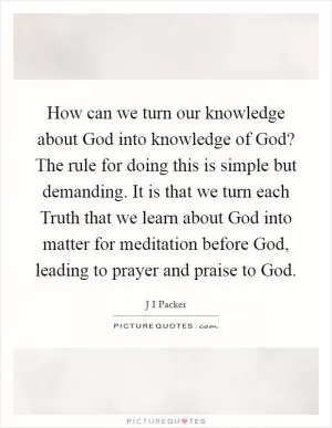 How can we turn our knowledge about God into knowledge of God? The rule for doing this is simple but demanding. It is that we turn each Truth that we learn about God into matter for meditation before God, leading to prayer and praise to God Picture Quote #1