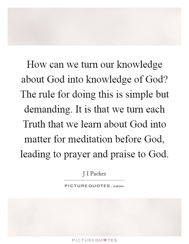 How can we turn our knowledge about God into knowledge of God? The rule for doing this is simple but demanding. It is that we turn each Truth that we learn about God into matter for meditation before God, leading to prayer and praise to God Picture Quote #1