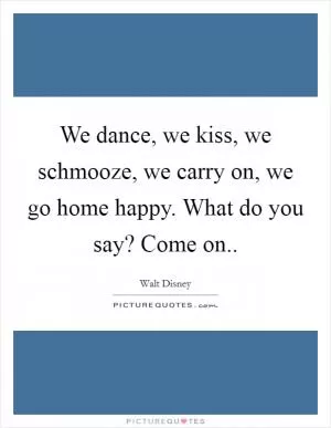 We dance, we kiss, we schmooze, we carry on, we go home happy. What do you say? Come on Picture Quote #1